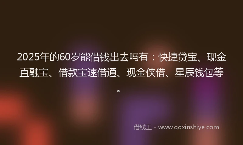 2025年的60岁能借钱出去吗有：快捷贷宝、现金直融宝、借款宝速借通、现金侠借、星辰钱包等。