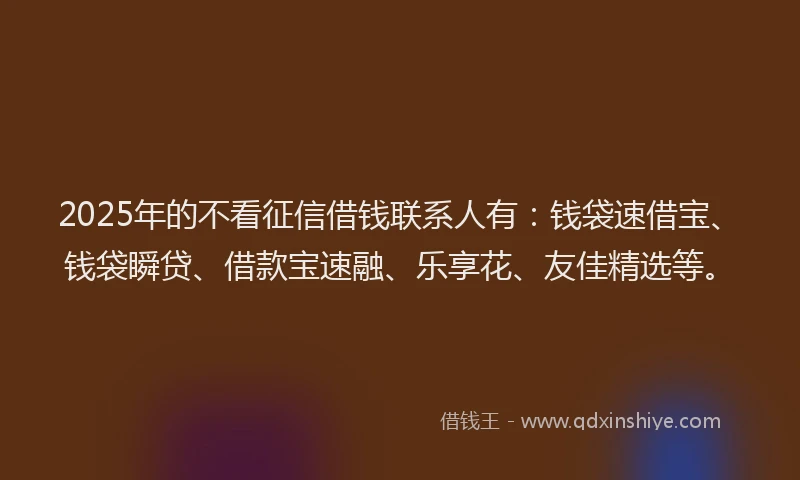 2025年的不看征信借钱联系人有：钱袋速借宝、钱袋瞬贷、借款宝速融、乐享花、友佳精选等。