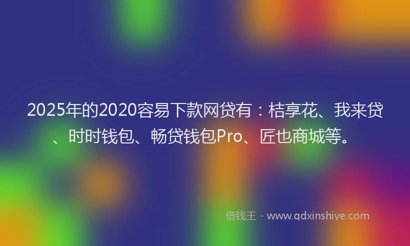 2025年的2020容易下款网贷有：桔享花、我来贷、时时钱包、畅贷钱包Pro、匠也商城等。