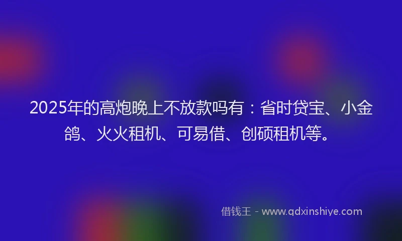 2025年的高炮晚上不放款吗有：省时贷宝、小金鸽、火火租机、可易借、创硕租机等。