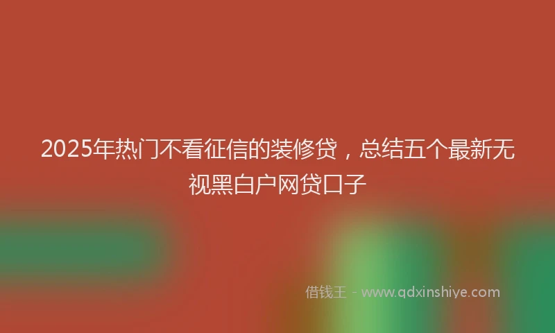 2025年热门不看征信的装修贷，总结五个最新无视黑白户网贷口子