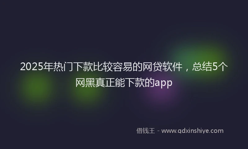 2025年热门下款比较容易的网贷软件,总结5个网黑真正能下款的app