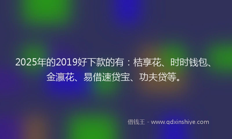 2025年的2019好下款的有：桔享花、时时钱包、金瀛花、易借速贷宝、功夫贷等。