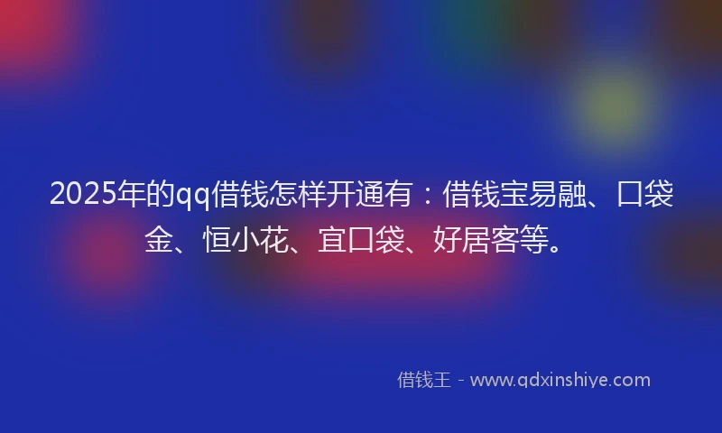 2025年的qq借钱怎样开通有：借钱宝易融、口袋金、恒小花、宜口袋、好居客等。