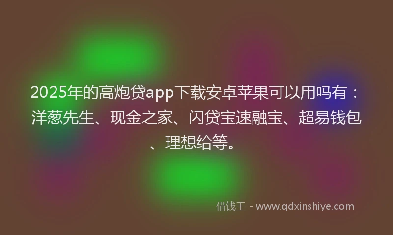 2025年的高炮贷app下载安卓苹果可以用吗有：洋葱先生、现金之家、闪贷宝速融宝、超易钱包、理想给等。
