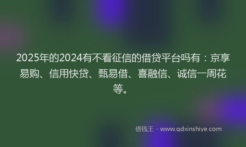 2025年的2024有不看征信的借贷平台吗有：京享易购、信用快贷、甄易借、喜融信、诚信一周花等。