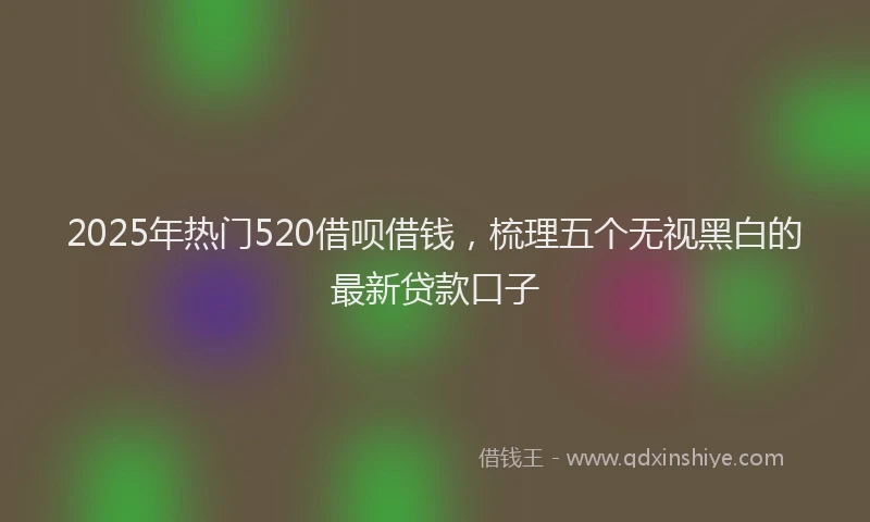 2025年热门520借呗借钱，梳理五个无视黑白的最新贷款口子