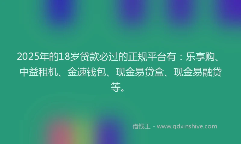 2025年的18岁贷款必过的正规平台有：乐享购、中益租机、金速钱包、现金易贷盒、现金易融贷等。