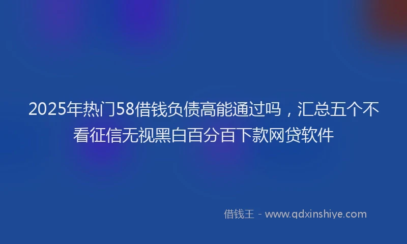 2025年热门58借钱负债高能通过吗，汇总五个不看征信无视黑白百分百下款网贷软件
