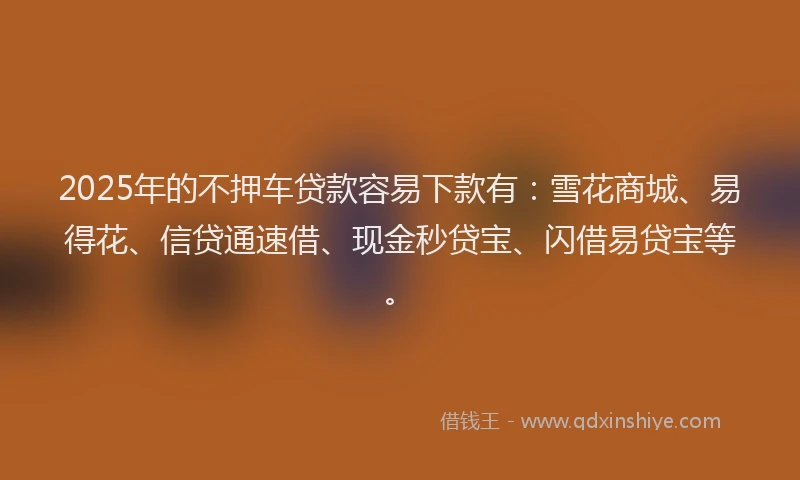 2025年的不押车贷款容易下款有：雪花商城、易得花、信贷通速借、现金秒贷宝、闪借易贷宝等。