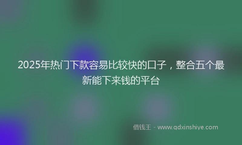 2025年热门下款容易比较快的口子，整合五个最新能下来钱的平台