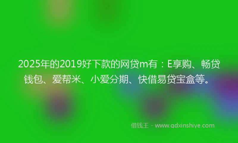 2025年的2019好下款的网贷m有：E享购、畅贷钱包、爱帮米、小爱分期、快借易贷宝盒等。