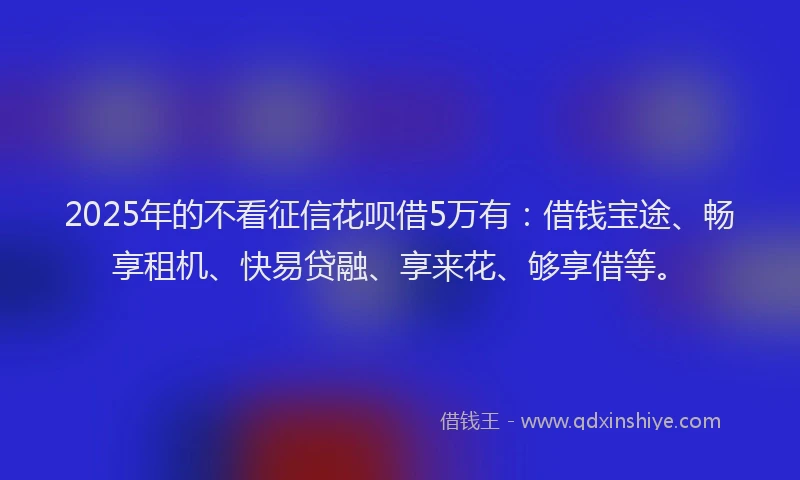 2025年的不看征信花呗借5万有：借钱宝途、畅享租机、快易贷融、享来花、够享借等。