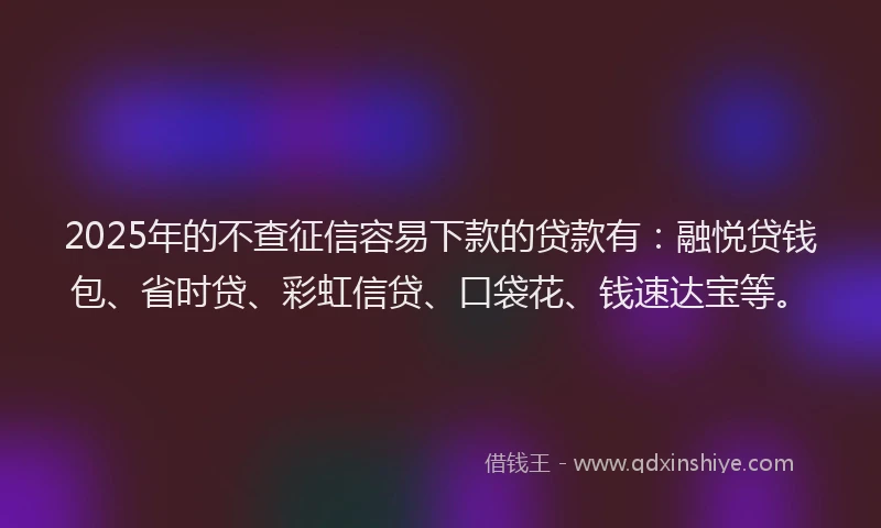 2025年的不查征信容易下款的贷款有：融悦贷钱包、省时贷、彩虹信贷、口袋花、钱速达宝等。
