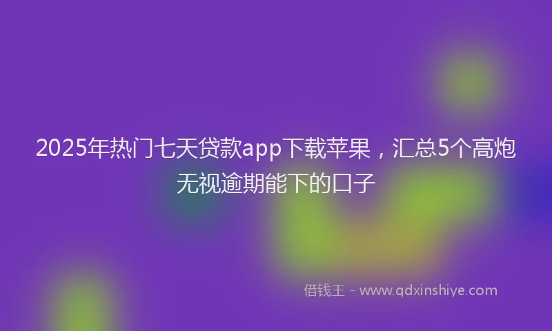 2025年热门七天贷款app下载苹果，汇总5个高炮无视逾期能下的口子