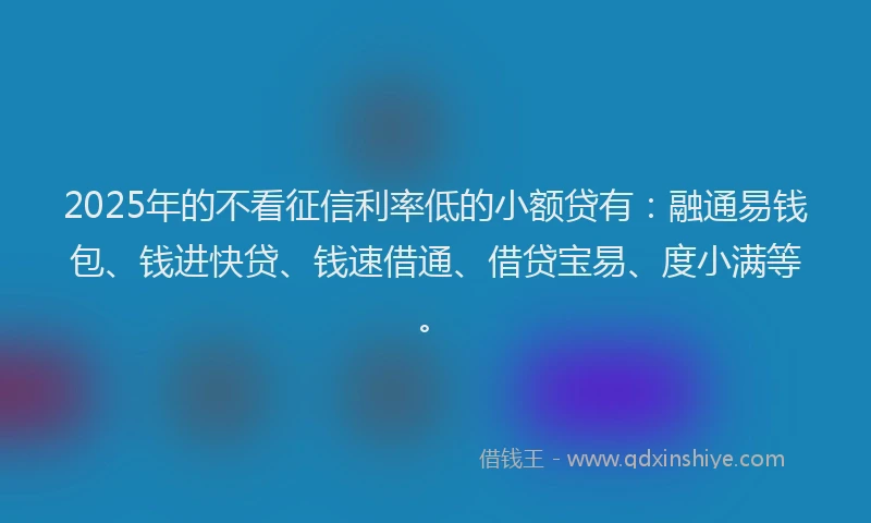 2025年的不看征信利率低的小额贷有：融通易钱包、钱进快贷、钱速借通、借贷宝易、度小满等。