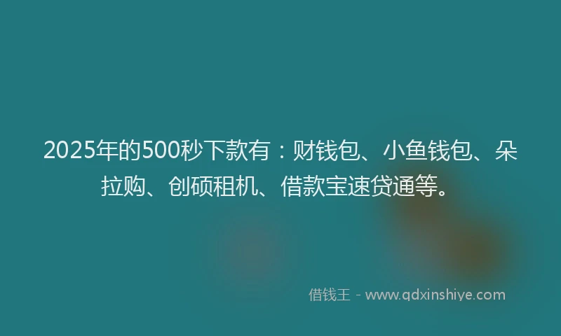 2025年的500秒下款有：财钱包、小鱼钱包、朵拉购、创硕租机、借款宝速贷通等。