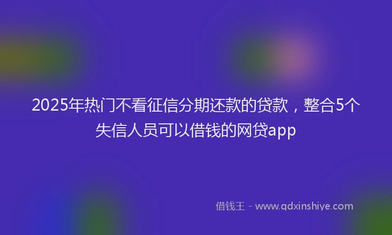 2025年热门不看征信分期还款的贷款，整合5个失信人员可以借钱的网贷app