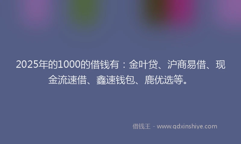 2025年的1000的借钱有：金叶贷、沪商易借、现金流速借、鑫速钱包、鹿优选等。