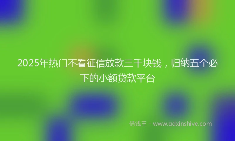 2025年热门不看征信放款三千块钱，归纳五个必下的小额贷款平台