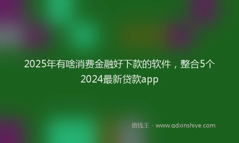 2025年有啥消费金融好下款的软件，整合5个2024最新贷款app