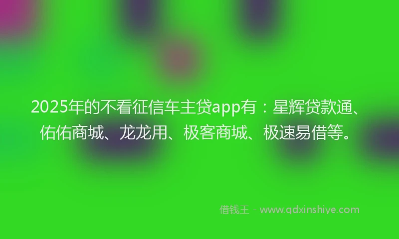2025年的不看征信车主贷app有：星辉贷款通、佑佑商城、龙龙用、极客商城、极速易借等。