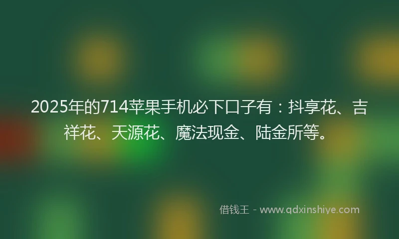 2025年的714苹果手机必下口子有：抖享花、吉祥花、天源花、魔法现金、陆金所等。