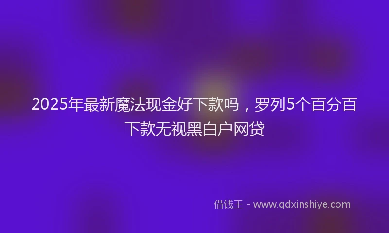 2025年最新魔法现金好下款吗，罗列5个百分百下款无视黑白户网贷