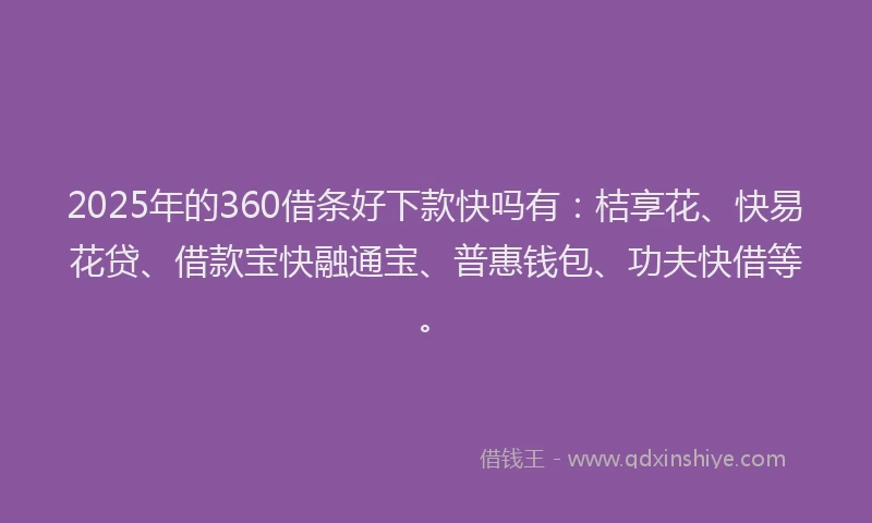 2025年的360借条好下款快吗有：桔享花、快易花贷、借款宝快融通宝、普惠钱包、功夫快借等。
