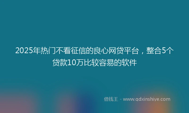 2025年热门不看征信的良心网贷平台，整合5个贷款10万比较容易的软件