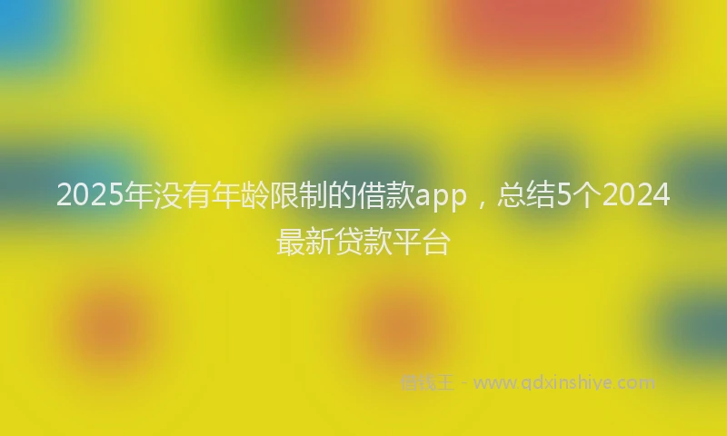 2025年没有年龄限制的借款app，总结5个2024最新贷款平台