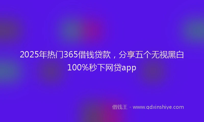 2025年热门365借钱贷款，分享五个无视黑白100%秒下网贷app