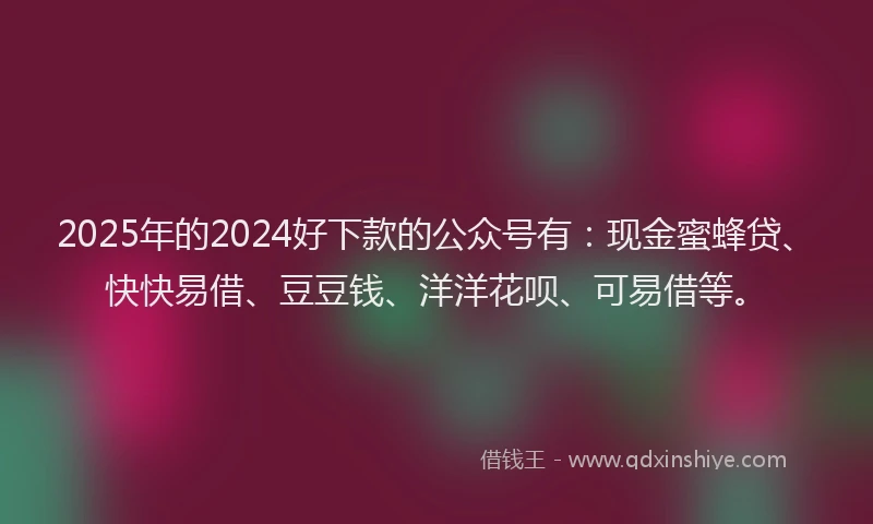 2025年的2024好下款的公众号有：现金蜜蜂贷、快快易借、豆豆钱、洋洋花呗、可易借等。