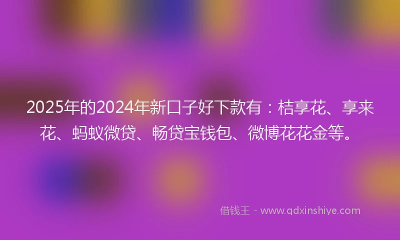 2025年的2024年新口子好下款有：桔享花、享来花、蚂蚁微贷、畅贷宝钱包、微博花花金等。