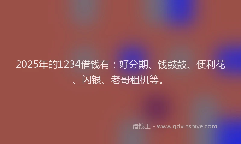 2025年的1234借钱有：好分期、钱鼓鼓、便利花、闪银、老哥租机等。