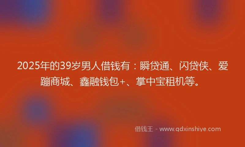 2025年的39岁男人借钱有：瞬贷通、闪贷侠、爱蹦商城、鑫融钱包+、掌中宝租机等。