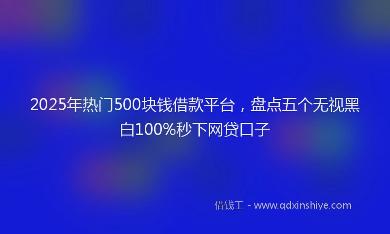 2025年热门500块钱借款平台，盘点五个无视黑白100%秒下网贷口子