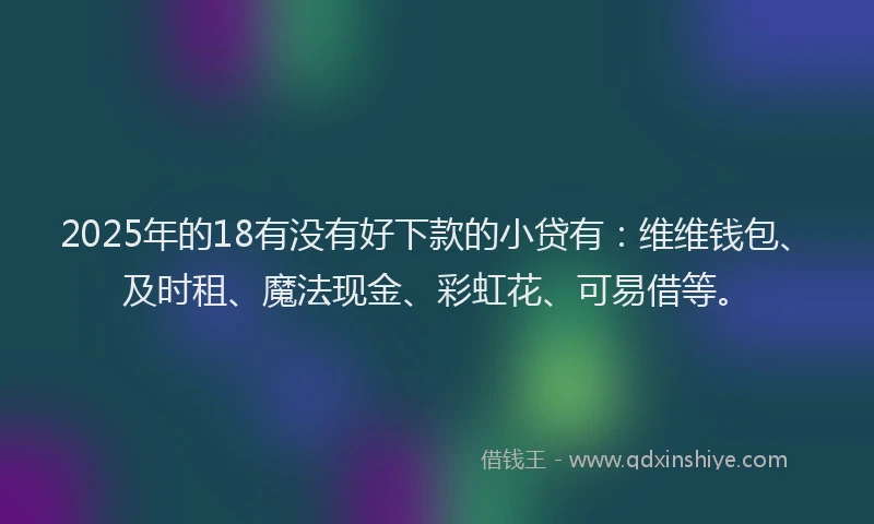 2025年的18有没有好下款的小贷有：维维钱包、及时租、魔法现金、彩虹花、可易借等。