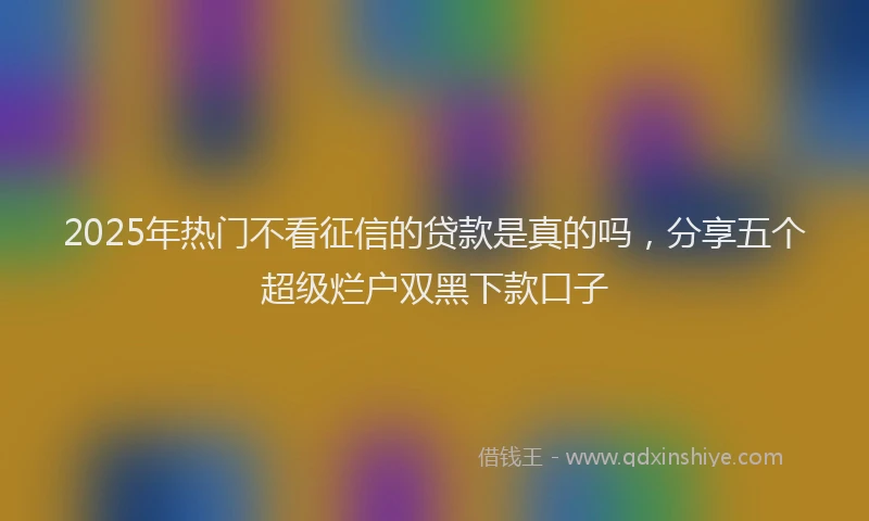 2025年热门不看征信的贷款是真的吗，分享五个超级烂户双黑下款口子