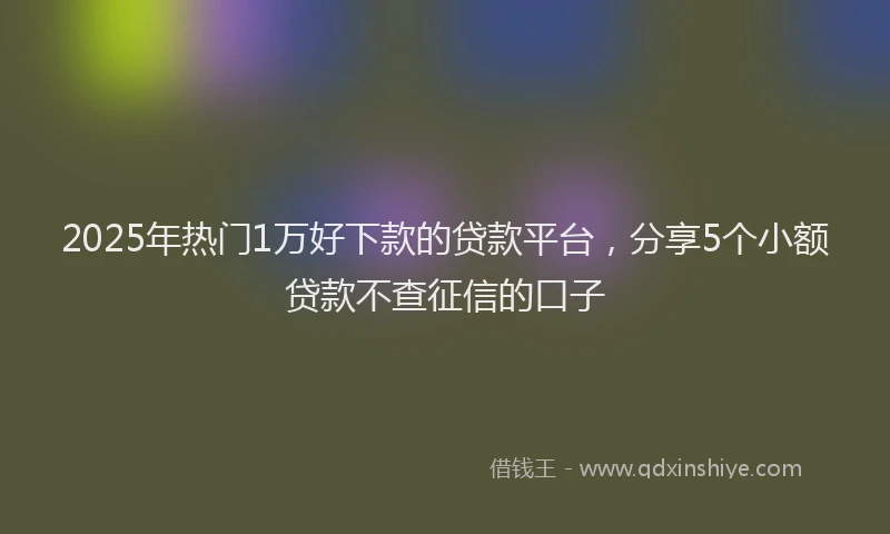 2025年热门1万好下款的贷款平台，分享5个小额贷款不查征信的口子