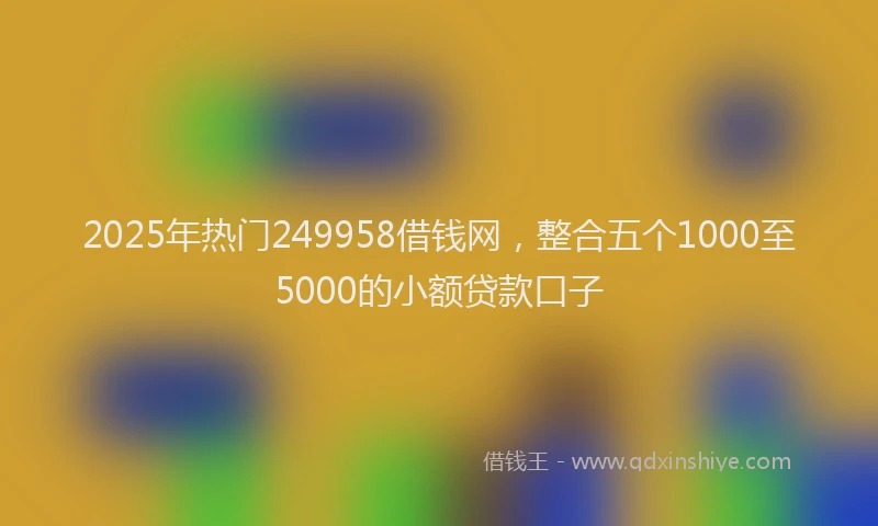 2025年热门249958借钱网，整合五个1000至5000的小额贷款口子