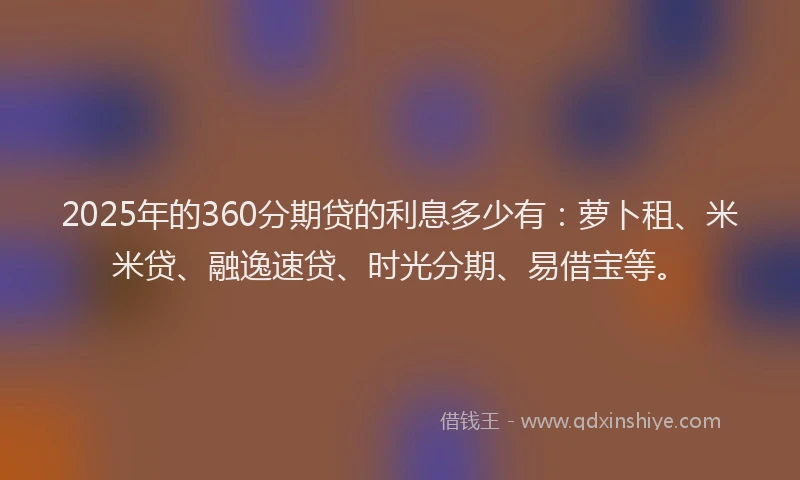 2025年的360分期贷的利息多少有：萝卜租、米米贷、融逸速贷、时光分期、易借宝等。