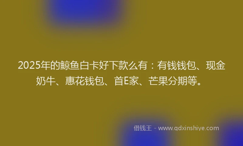 2025年的鲸鱼白卡好下款么有：有钱钱包、现金奶牛、惠花钱包、首E家、芒果分期等。