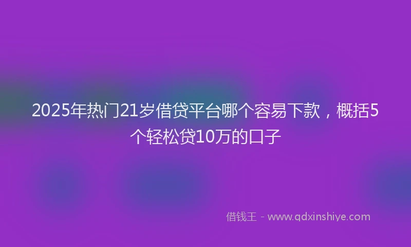 2025年热门21岁借贷平台哪个容易下款，概括5个轻松贷10万的口子
