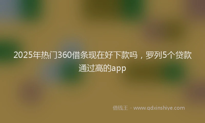 2025年热门360借条现在好下款吗，罗列5个贷款通过高的app