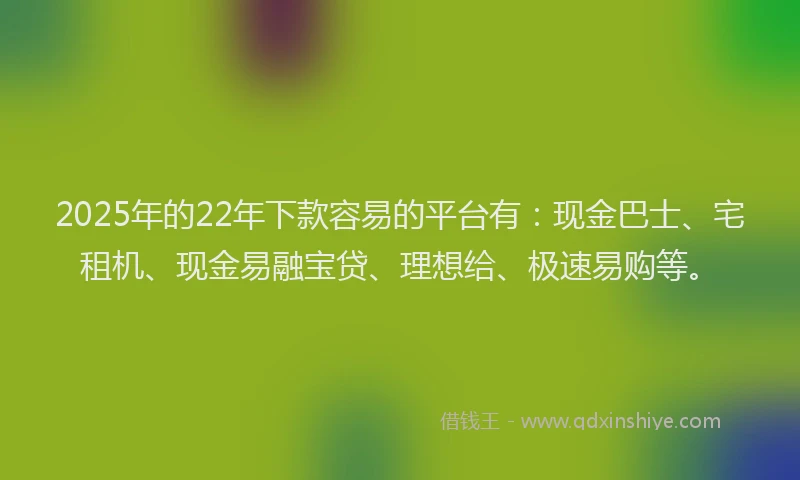 2025年的22年下款容易的平台有：现金巴士、宅租机、现金易融宝贷、理想给、极速易购等。