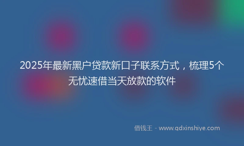 2025年最新黑户贷款新口子联系方式，梳理5个无忧速借当天放款的软件