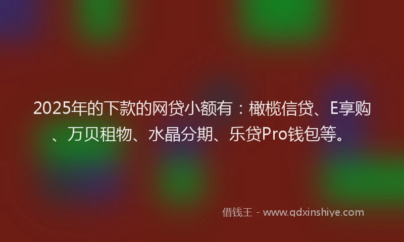 2025年的下款的网贷小额有：橄榄信贷、E享购、万贝租物、水晶分期、乐贷Pro钱包等。
