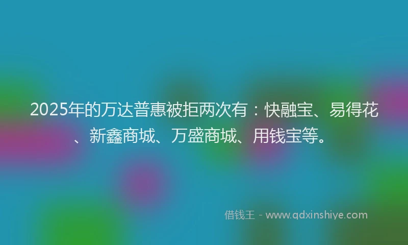 2025年的万达普惠被拒两次有：快融宝、易得花、新鑫商城、万盛商城、用钱宝等。