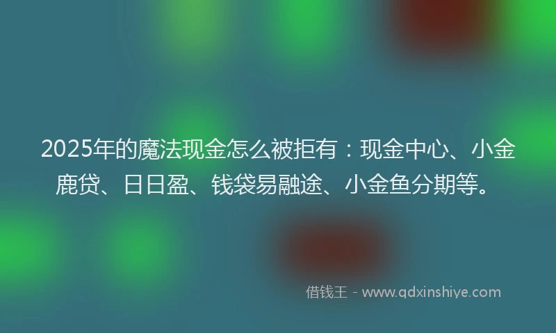 2025年的魔法现金怎么被拒有：现金中心、小金鹿贷、日日盈、钱袋易融途、小金鱼分期等。
